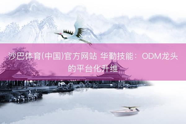 沙巴体育(中国)官方网站 华勤技能：ODM龙头的平台化升维