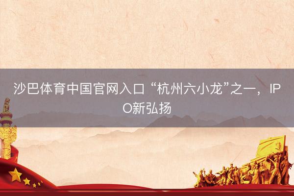 沙巴体育中国官网入口 “杭州六小龙”之一，IPO新弘扬