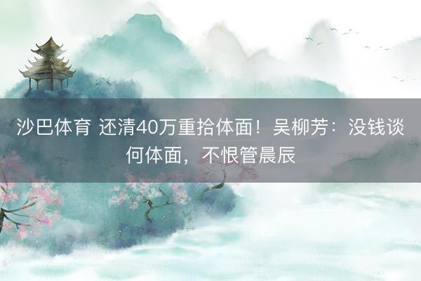 沙巴体育 还清40万重拾体面！吴柳芳：没钱谈何体面，不恨管晨辰