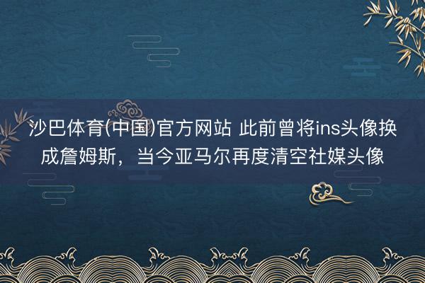 沙巴体育(中国)官方网站 此前曾将ins头像换成詹姆斯，当今亚马尔再度清空社媒头像