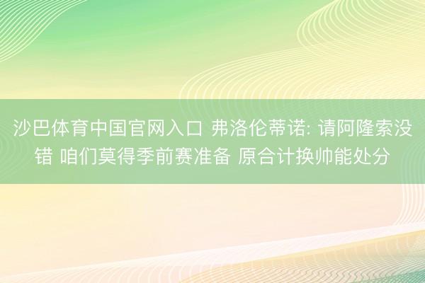 沙巴体育中国官网入口 弗洛伦蒂诺: 请阿隆索没错 咱们莫得季前赛准备 原合计换帅能处分