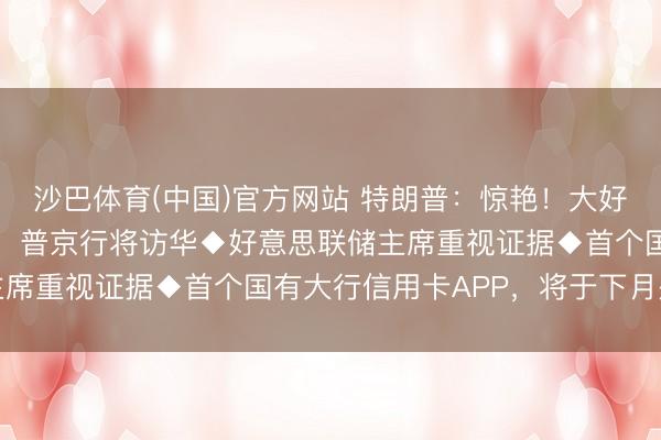 沙巴体育(中国)官方网站 特朗普：惊艳！大好意思中国！◆克宫晓示：普京行将访华◆好意思联储主席重视证据◆首个国有大行信用卡APP，将于下月关停