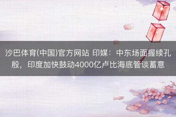 沙巴体育(中国)官方网站 印媒：中东场面握续孔殷，印度加快鼓动4000亿卢比海底管谈蓄意