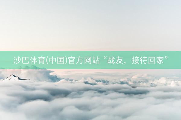 沙巴体育(中国)官方网站 “战友，接待回家”
