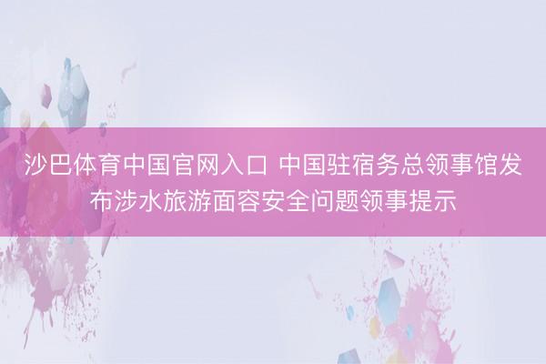 沙巴体育中国官网入口 中国驻宿务总领事馆发布涉水旅游面容安全问题领事提示