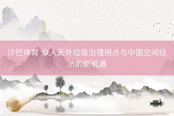 沙巴体育 众人天外垃圾治理拐点与中国空间经济的新机遇