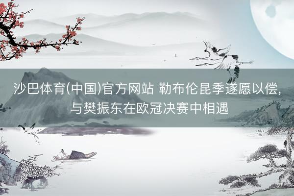 沙巴体育(中国)官方网站 勒布伦昆季遂愿以偿， 与樊振东在欧冠决赛中相遇