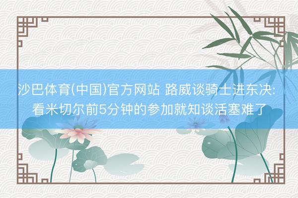 沙巴体育(中国)官方网站 路威谈骑士进东决: 看米切尔前5分钟的参加就知谈活塞难了