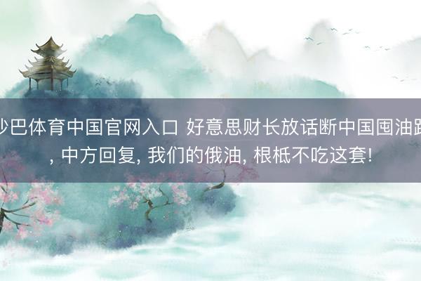 沙巴体育中国官网入口 好意思财长放话断中国囤油路， 中方回复， 我们的俄油， 根柢不吃这套!