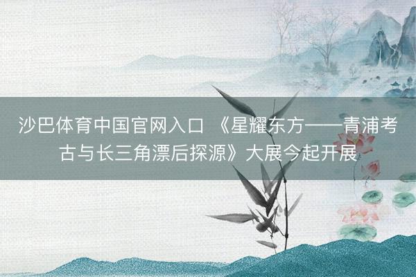 沙巴体育中国官网入口 《星耀东方——青浦考古与长三角漂后探源》大展今起开展