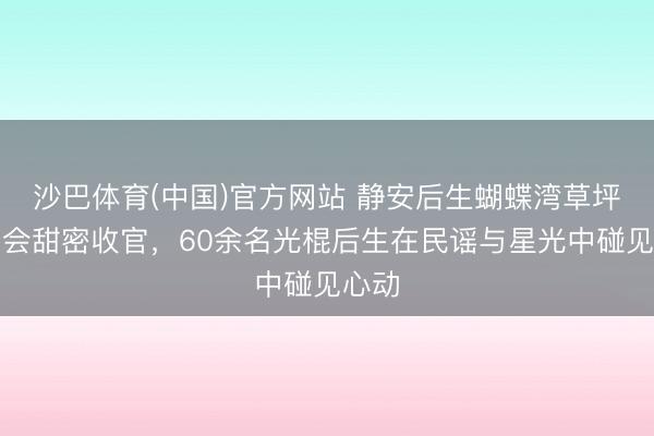 沙巴体育(中国)官方网站 静安后生蝴蝶湾草坪音乐会甜密收官，60余名光棍后生在民谣与星光中碰见心动