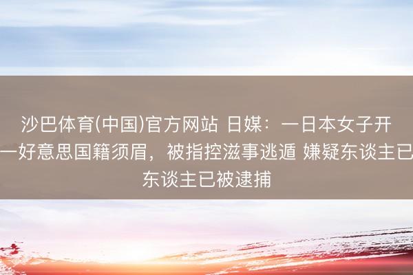 沙巴体育(中国)官方网站 日媒:一日本女子开车撞死一好意思国籍须眉,被指控滋事逃遁 嫌疑东谈主已被逮捕