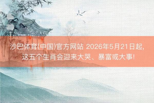 沙巴体育(中国)官方网站 2026年5月21日起， 这五个生肖会迎来大哭、暴富或大事!