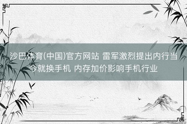 沙巴体育(中国)官方网站 雷军激烈提出内行当今就换手机 内存加价影响手机行业