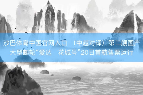 沙巴体育中国官网入口 （中越对译）第二艘国产大型邮轮“爱达・花城号”20日首航售票运行