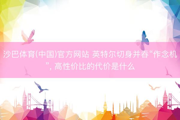 沙巴体育(中国)官方网站 英特尔切身并吞“作念机”, 高性价比的代价是什么