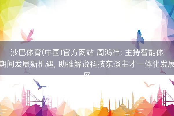 沙巴体育(中国)官方网站 周鸿祎: 主持智能体期间发展新机遇, 助推解说科技东谈主才一体化发展