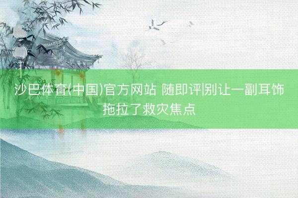 沙巴体育(中国)官方网站 随即评|别让一副耳饰拖拉了救灾焦点