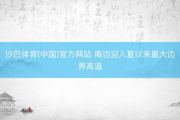 沙巴体育(中国)官方网站 南边迎入夏以来最大边界高温