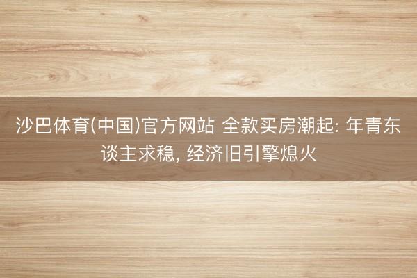 沙巴体育(中国)官方网站 全款买房潮起: 年青东谈主求稳， 经济旧引擎熄火