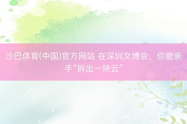 沙巴体育(中国)官方网站 在深圳文博会，你能亲手“拆出一块云”