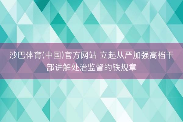 沙巴体育(中国)官方网站 立起从严加强高档干部讲解处治监督的铁规章