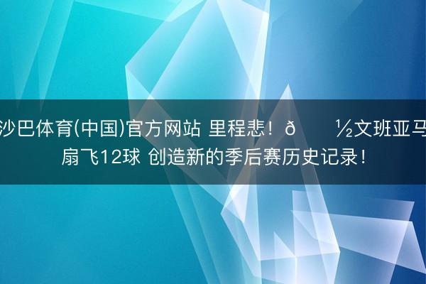 沙巴体育(中国)官方网站 里程悲!👽文班亚马扇飞12球 创造新的季后赛历史记录!