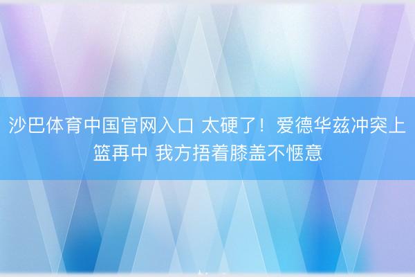 沙巴体育中国官网入口 太硬了！爱德华兹冲突上篮再中 我方捂着膝盖不惬意