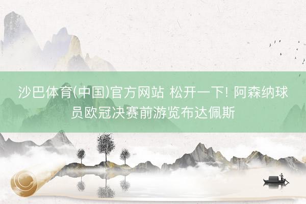 沙巴体育(中国)官方网站 松开一下! 阿森纳球员欧冠决赛前游览布达佩斯