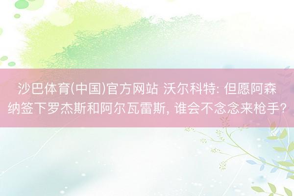 沙巴体育(中国)官方网站 沃尔科特: 但愿阿森纳签下罗杰斯和阿尔瓦雷斯， 谁会不念念来枪手?
