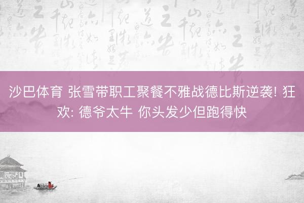 沙巴体育 张雪带职工聚餐不雅战德比斯逆袭! 狂欢: 德爷太牛 你头发少但跑得快