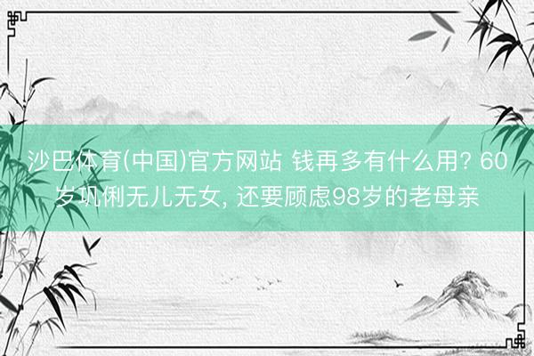 沙巴体育(中国)官方网站 钱再多有什么用? 60岁巩俐无儿无女， 还要顾虑98岁的老母亲