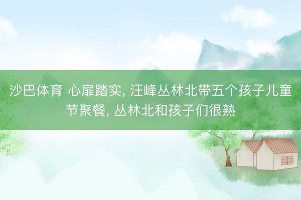 沙巴体育 心扉踏实， 汪峰丛林北带五个孩子儿童节聚餐， 丛林北和孩子们很熟