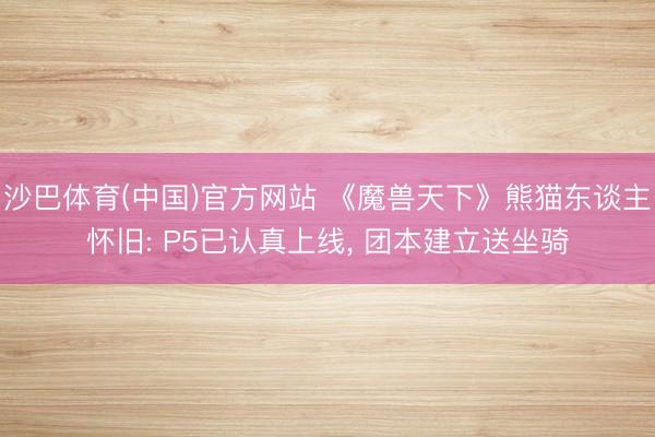 沙巴体育(中国)官方网站 《魔兽天下》熊猫东谈主怀旧: P5已认真上线， 团本建立送坐骑