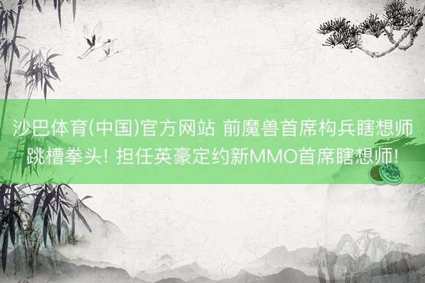 沙巴体育(中国)官方网站 前魔兽首席构兵瞎想师跳槽拳头! 担任英豪定约新MMO首席瞎想师!