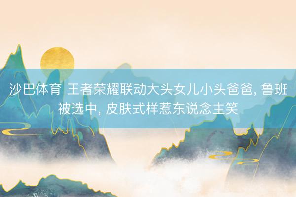 沙巴体育 王者荣耀联动大头女儿小头爸爸， 鲁班被选中， 皮肤式样惹东说念主笑