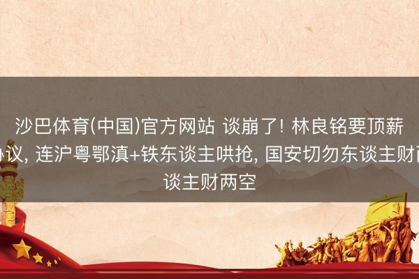 沙巴体育(中国)官方网站 谈崩了! 林良铭要顶薪大协议， 连沪粤鄂滇+铁东谈主哄抢， 国安切勿东谈主财两空