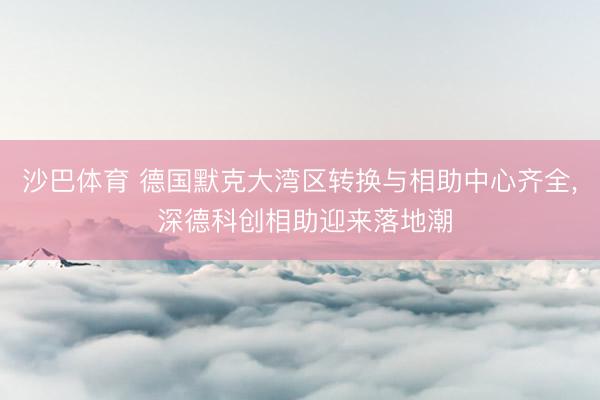 沙巴体育 德国默克大湾区转换与相助中心齐全， 深德科创相助迎来落地潮