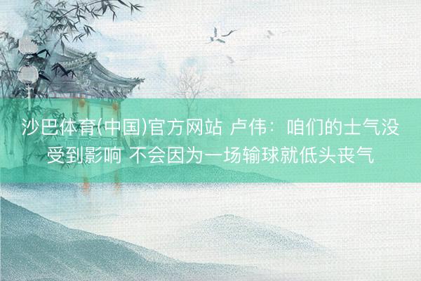沙巴体育(中国)官方网站 卢伟：咱们的士气没受到影响 不会因为一场输球就低头丧气