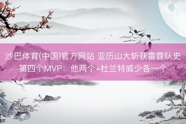 沙巴体育(中国)官方网站 亚历山大斩获雷霆队史第四个MVP：他两个+杜兰特威少各一个