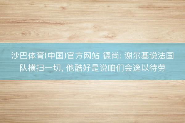 沙巴体育(中国)官方网站 德尚: 谢尔基说法国队横扫一切， 他酷好是说咱们会逸以待劳