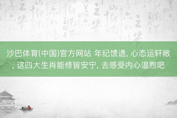 沙巴体育(中国)官方网站 年纪馈遗， 心态运轩敞， 这四大生肖能修皆安宁， 去感受内心温煦吧
