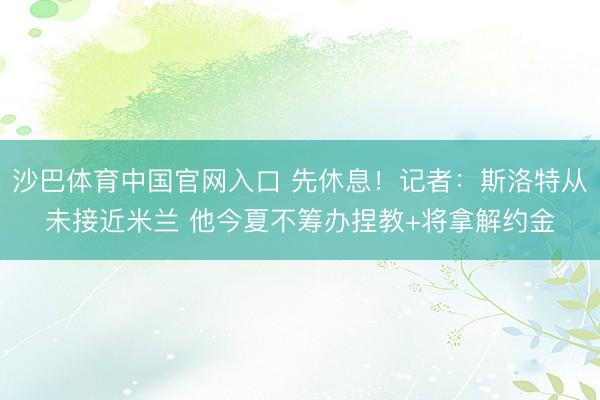 沙巴体育中国官网入口 先休息!记者:斯洛特从未接近米兰 他今夏不筹办捏教+将拿解约金