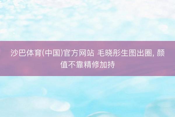 沙巴体育(中国)官方网站 毛晓彤生图出圈， 颜值不靠精修加持
