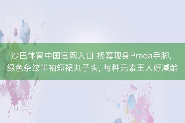 沙巴体育中国官网入口 杨幂现身Prada手脚， 绿色条纹半袖短裙丸子头，<a href=