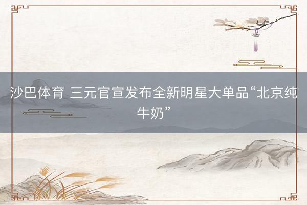 沙巴体育 三元官宣发布全新明星大单品“北京纯牛奶”