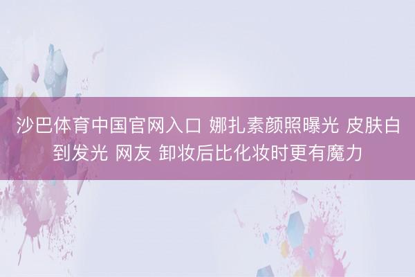 沙巴体育中国官网入口 娜扎素颜照曝光 皮肤白到发光 网友 卸妆后比化妆时更有魔力