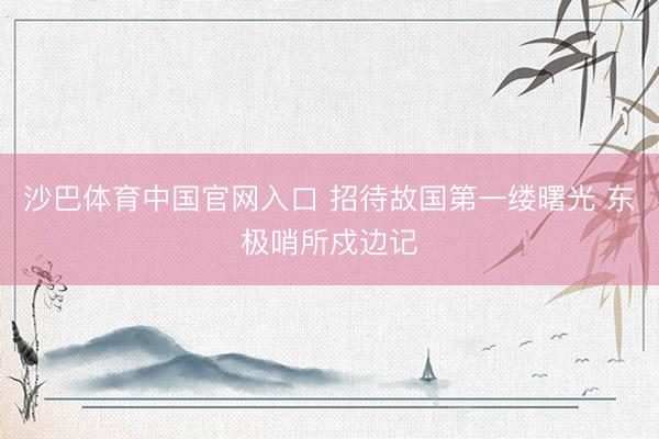 沙巴体育中国官网入口 招待故国第一缕曙光 东极哨所戍边记