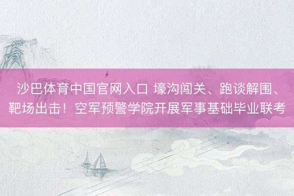 沙巴体育中国官网入口 壕沟闯关、跑谈解围、靶场出击!空军预警学院开展军事基础毕业联考