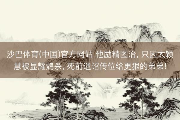 沙巴体育(中国)官方网站 他励精图治， 只因太颖慧被显耀鸩杀， 死前遗诏传位给更狠的弟弟!